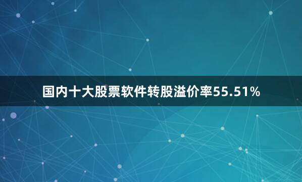 国内十大股票软件转股溢价率55.51%