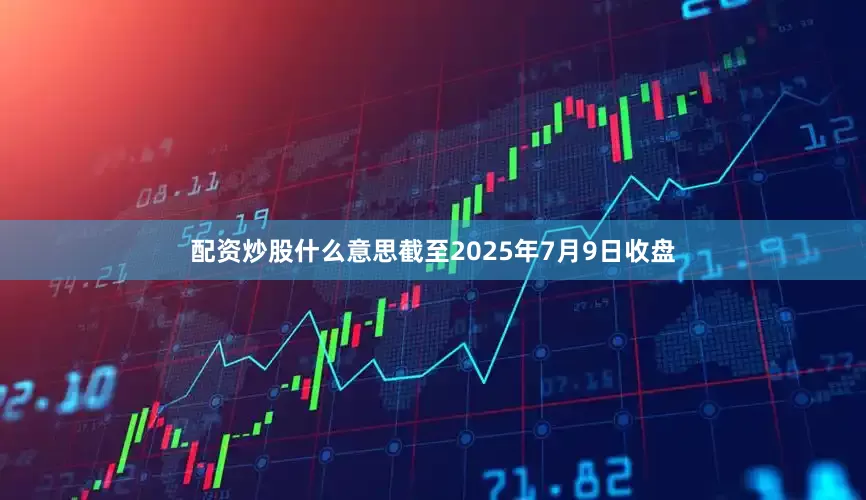 配资炒股什么意思截至2025年7月9日收盘