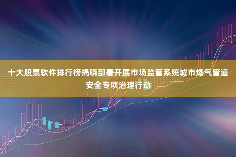 十大股票软件排行榜揭晓部署开展市场监管系统城市燃气管道安全专项治理行动