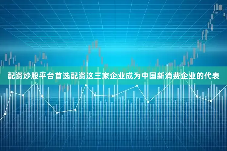 配资炒股平台首选配资这三家企业成为中国新消费企业的代表