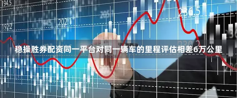 稳操胜券配资同一平台对同一辆车的里程评估相差6万公里