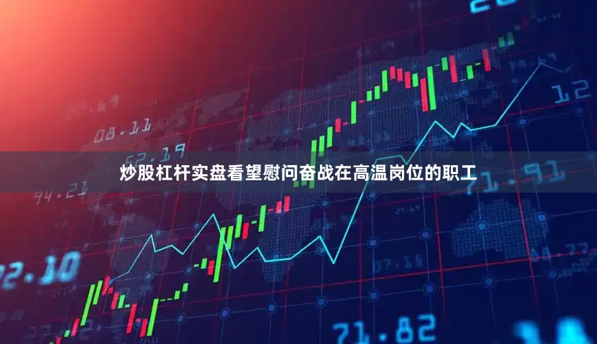 炒股杠杆实盘看望慰问奋战在高温岗位的职工
