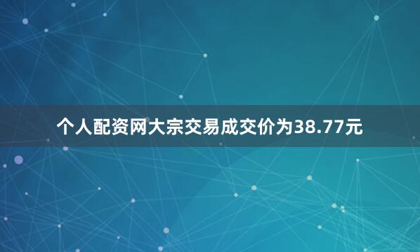 个人配资网大宗交易成交价为38.77元