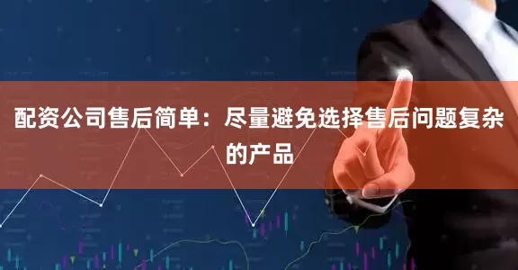 配资公司售后简单：尽量避免选择售后问题复杂的产品